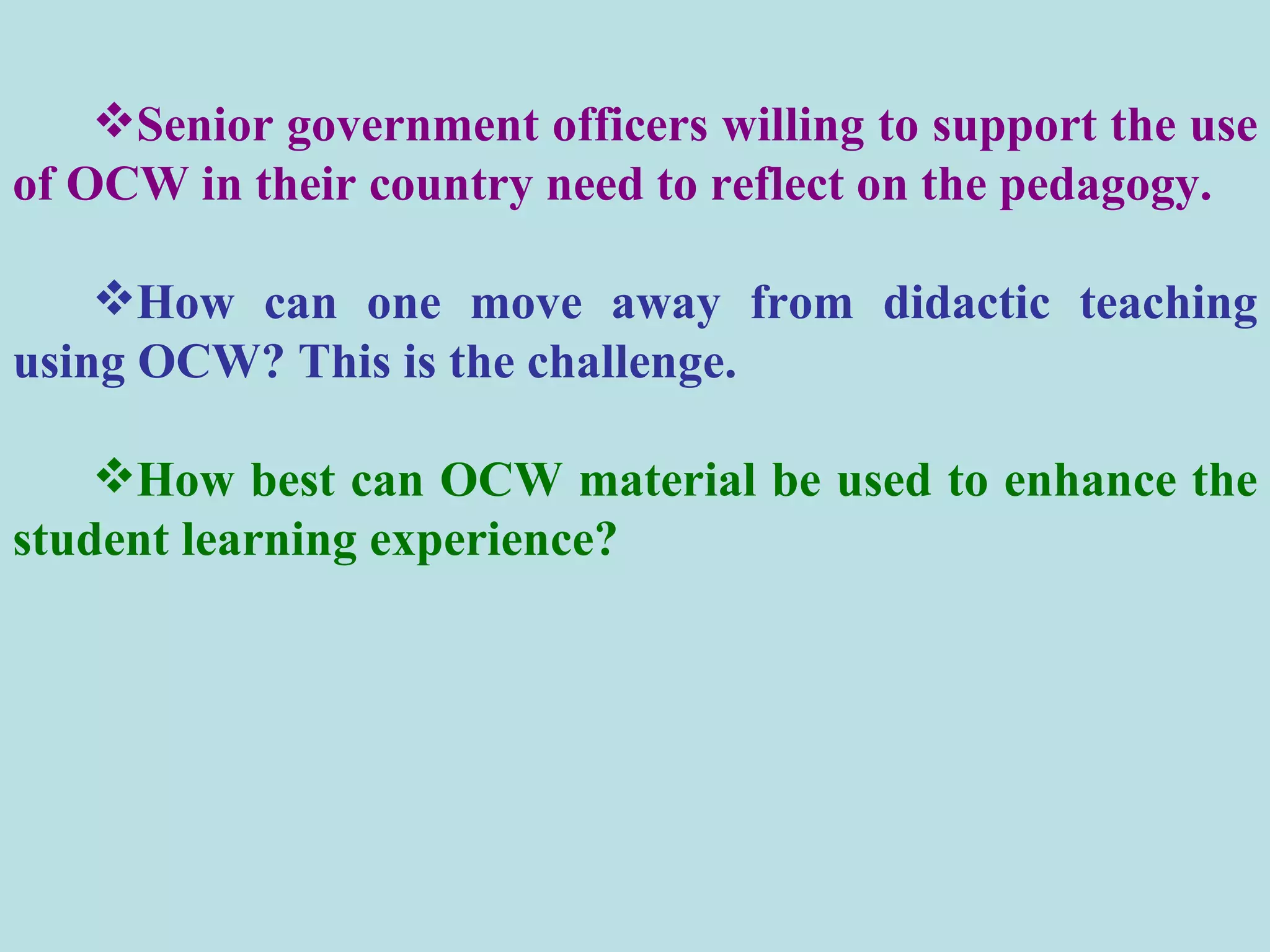 Senior government officers willing to support the use of OCW in their country need to reflect on the pedagogy.  How can one move away from didactic teaching using OCW? This is the challenge.  How best can OCW material be used to enhance the student learning experience? 