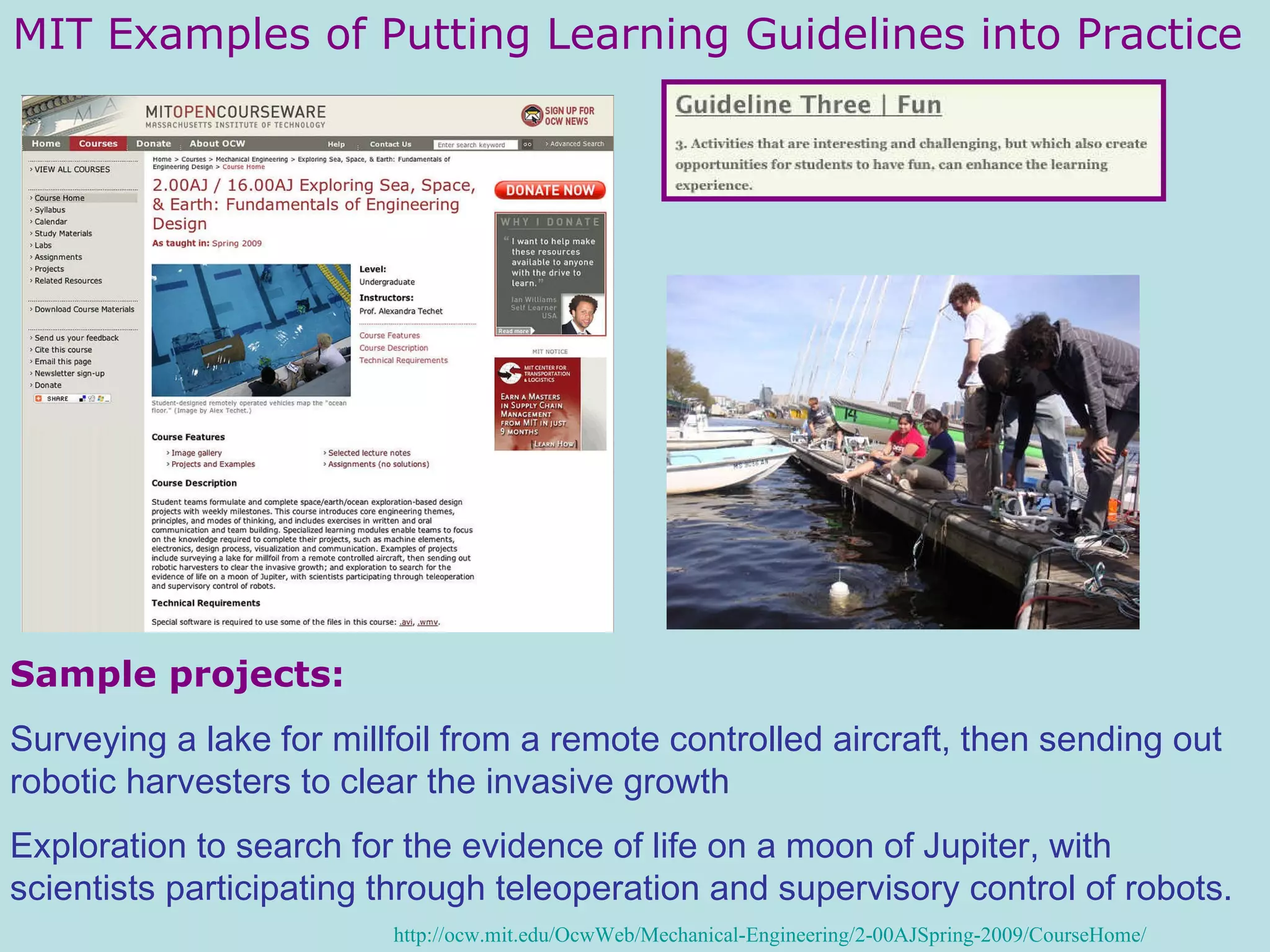 MIT Examples of Putting Learning Guidelines into Practice Sample projects: Surveying a lake for millfoil from a remote controlled aircraft, then sending out robotic harvesters to clear the invasive growth Exploration to search for the evidence of life on a moon of Jupiter, with scientists participating through teleoperation and supervisory control of robots.   http://ocw.mit.edu/OcwWeb/Mechanical-Engineering/2-00AJSpring-2009/CourseHome/ 