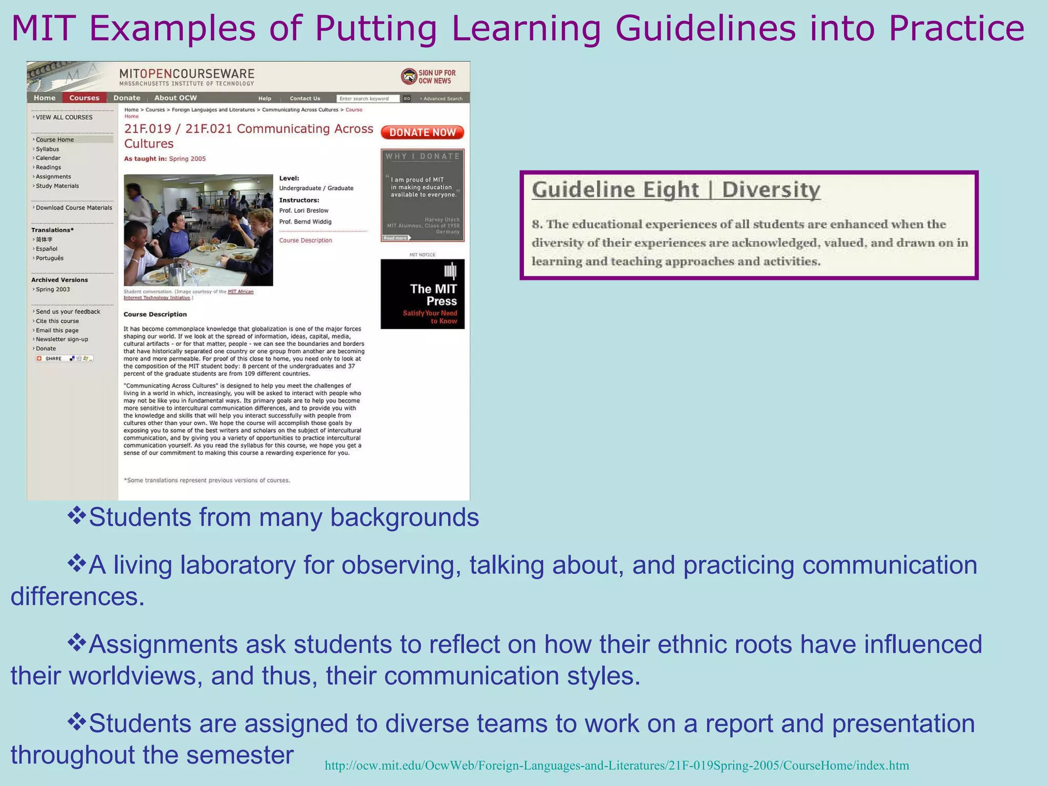 MIT Examples of Putting Learning Guidelines into Practice Students from many backgrounds  A living laboratory for observing, talking about, and practicing communication differences.  Assignments ask students to reflect on how their ethnic roots have influenced their worldviews, and thus, their communication styles.  Students are assigned to diverse teams to work on a report and presentation throughout the semester http://ocw.mit.edu/OcwWeb/Foreign-Languages-and-Literatures/21F-019Spring-2005/CourseHome/index. htm 