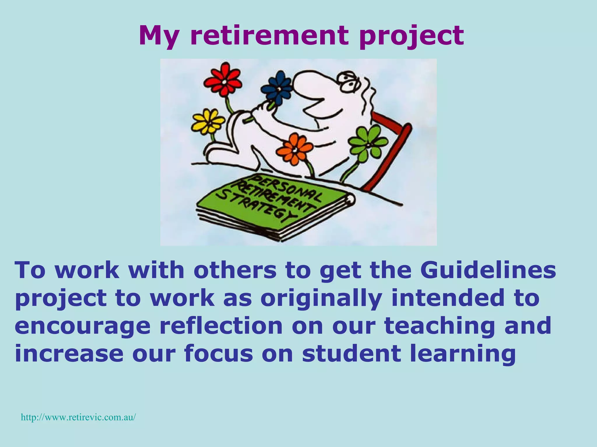 My retirement project http://www.retirevic.com.au/ To work with others to get the Guidelines project to work as originally intended to encourage reflection on our teaching and increase our focus on student learning 