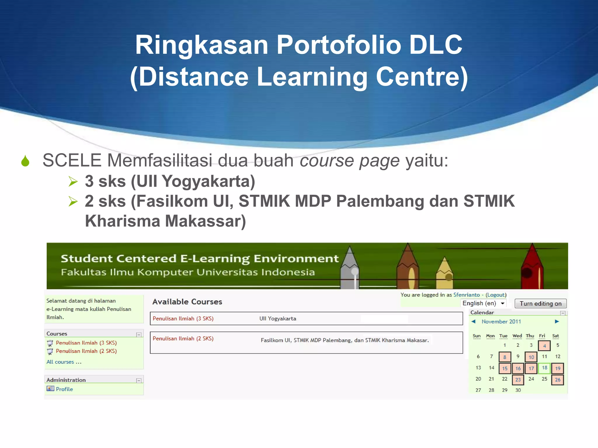 Ringkasan Portofolio DLC
(Distance Learning Centre)
S SCELE Memfasilitasi dua buah course page yaitu:
 3 sks (UII Yogyakarta)
 2 sks (Fasilkom UI, STMIK MDP Palembang dan STMIK
Kharisma Makassar)
 