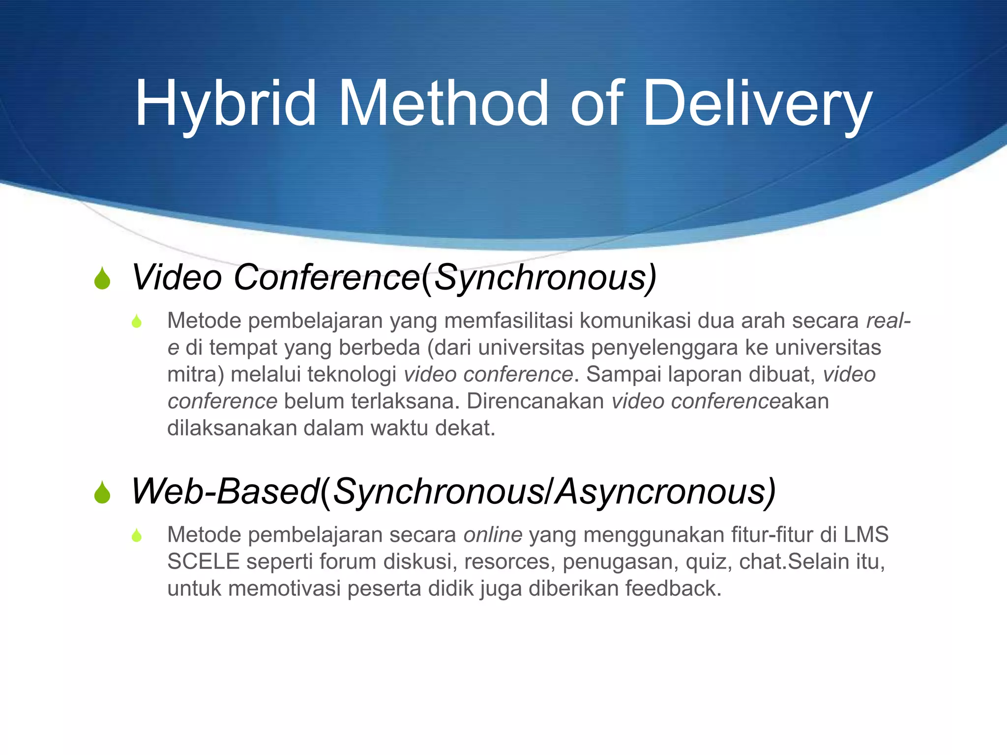 S Video Conference(Synchronous)
S Metode pembelajaran yang memfasilitasi komunikasi dua arah secara real-
e di tempat yang berbeda (dari universitas penyelenggara ke universitas
mitra) melalui teknologi video conference. Sampai laporan dibuat, video
conference belum terlaksana. Direncanakan video conferenceakan
dilaksanakan dalam waktu dekat.
S Web-Based(Synchronous/Asyncronous)
S Metode pembelajaran secara online yang menggunakan fitur-fitur di LMS
SCELE seperti forum diskusi, resorces, penugasan, quiz, chat.Selain itu,
untuk memotivasi peserta didik juga diberikan feedback.
Hybrid Method of Delivery
 