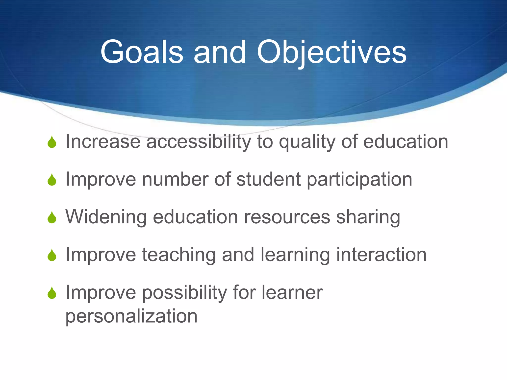 Goals and Objectives
S Increase accessibility to quality of education
S Improve number of student participation
S Widening education resources sharing
S Improve teaching and learning interaction
S Improve possibility for learner
personalization
 