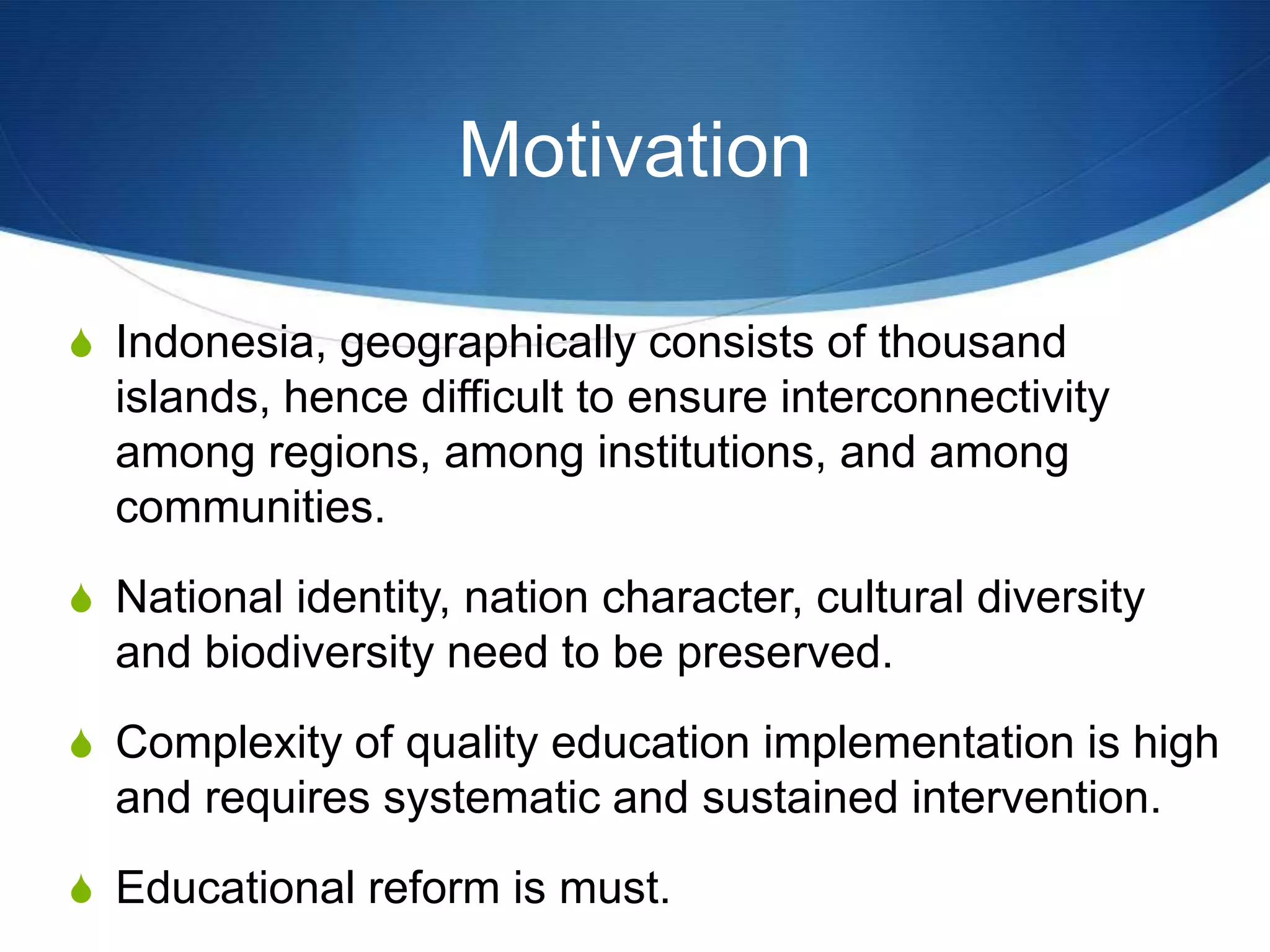 Motivation
S Indonesia, geographically consists of thousand
islands, hence difficult to ensure interconnectivity
among regions, among institutions, and among
communities.
S National identity, nation character, cultural diversity
and biodiversity need to be preserved.
S Complexity of quality education implementation is high
and requires systematic and sustained intervention.
S Educational reform is must.
 