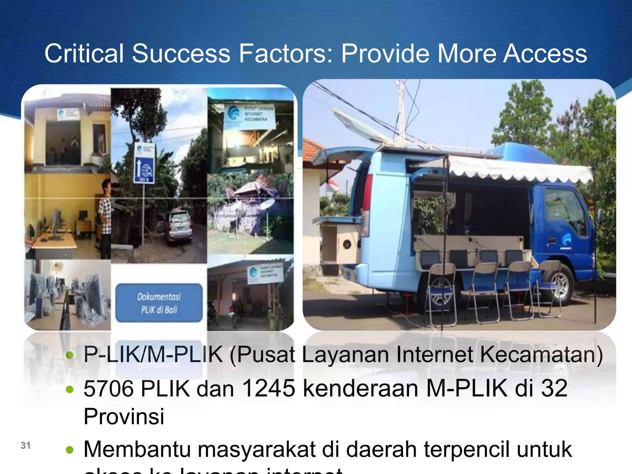 Critical Success Factors: Provide More Access
 P-LIK/M-PLIK (Pusat Layanan Internet Kecamatan)
 5706 PLIK dan 1245 kenderaan M-PLIK di 32
Provinsi
 Membantu masyarakat di daerah terpencil untuk31
 