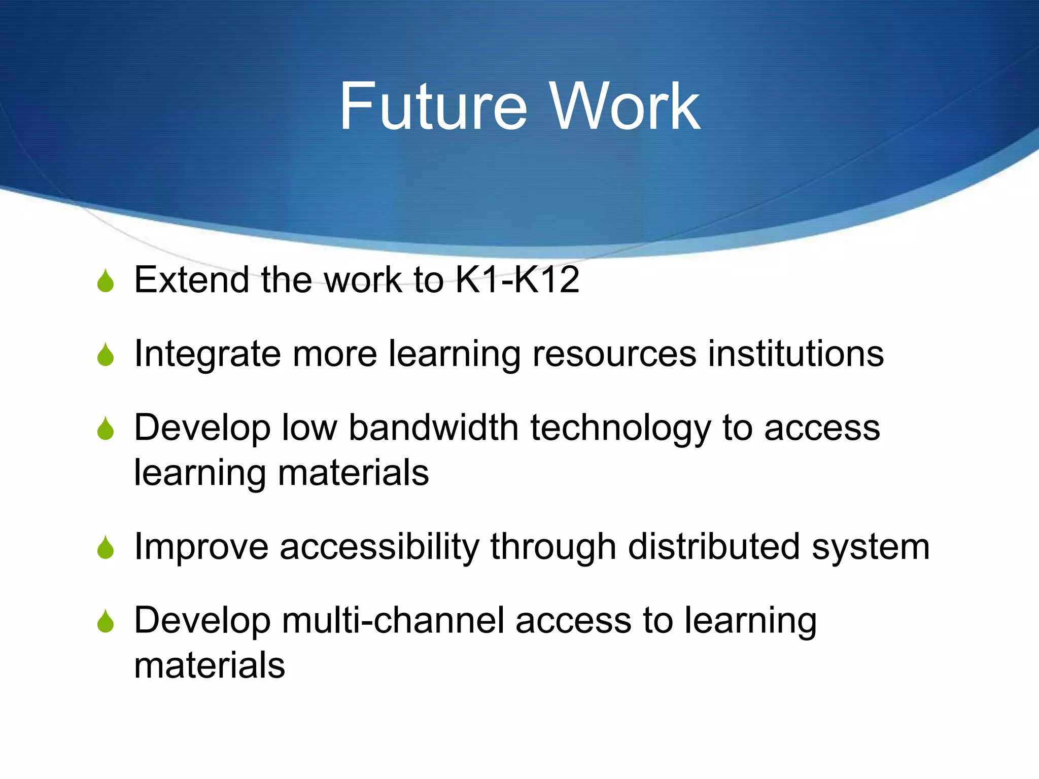 Future Work
S Extend the work to K1-K12
S Integrate more learning resources institutions
S Develop low bandwidth technology to access
learning materials
S Improve accessibility through distributed system
S Develop multi-channel access to learning
materials
 