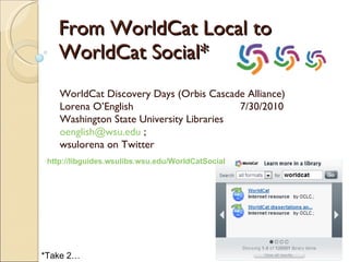 From WorldCat Local to WorldCat Social* WorldCat Discovery Days (Orbis Cascade Alliance) Lorena O’English  7/30/2010 Washington State University Libraries [email_address]  ;  wsulorena on Twitter *Take 2… http:// libguides.wsulibs.wsu.edu/WorldCatSocial 