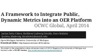 A Framework to Integrate Public,
Dynamic Metrics into an OER Platform
Jaclyn Zetta Cohen, Kathleen Ludewig Omollo, Dave Malicke
{jczetta, kludewig, dmalicke}@umich.edu
Open.Michigan Initiative, University of Michigan
Download slides: http://openmi.ch/ocwc-2014-metrics
OCWC Global, April 2014
All content in this presentation unless otherwise noted is © 2014 Regents of the University of Michigan and
licensed under a CC-BY license. http://creativecommons.org/licenses/by/4.0
 