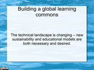 Building a global learning commons The technical landscape is changing – new sustainability and educational models are both necessary and desired. 