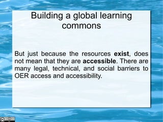 Building a global learning commons But just because the resources  exist , does not mean that they are  accessible . There are many legal, technical, and social barriers to OER access and accessibility. 