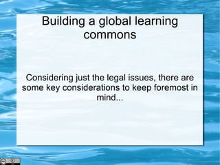 Building a global learning commons Considering just the legal issues, there are some key considerations to keep foremost in mind... 