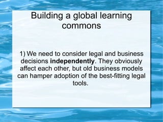 Building a global learning commons 1) We need to consider legal and business decisions  independently . They obviously affect each other, but old business models can hamper adoption of the best-fitting legal tools.  