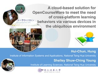 A cloud-based solution for
OpenCourseWare to meet the need
of cross-platform learning
behaviors via various devices in
the ubiquitous environment
Hui-Chun, Hung
Institute of Information Systems and Applications, National Tsing Hua University
Shelley Shuw-Ching Young
Institute of Learning Sciences, National Tsing Hua University
 