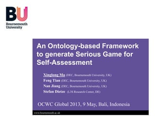 www.bournemouth.ac.uk
An Ontology-based Framework
to generate Serious Game for
Self-Assessment
Xinglong Ma (DEC, Bournemouth University, UK)
Feng Tian (DEC, Bournemouth University, UK)
Nan Jiang (DEC, Bournemouth University, UK)
Stefan Dietze (L3S Research Center, DE)
OCWC Global 2013, 9 May, Bali, Indonesia
 