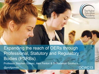 Expanding the reach of OERs through
Professional, Statutory and Regulatory
Bodies (PSRBs)
Professor Stephen Gomez, Alex Fenlon & Dr Rebekah Southern
@profgomez OCWC13
 