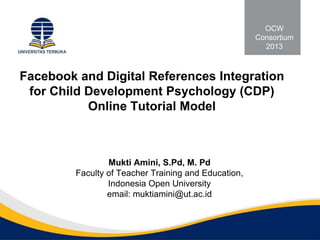 Facebook and Digital References Integration
for Child Development Psychology (CDP)
Online Tutorial Model
Mukti Amini, S.Pd, M. Pd
Faculty of Teacher Training and Education,
Indonesia Open University
email: muktiamini@ut.ac.id
OCW
Consortium
2013
 