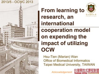 From learning to
research, an
international
cooperation model
on expending the
impact of utilizing
OCW
Hsu-Tien (Marian) Wan
Office of Biomedical Informatics
Taipei Medical University, TAIWAN
2013/5 - OCWC 2013
Acknowledgement:
 