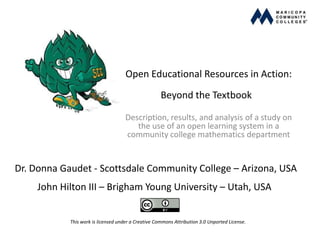 Open Educational Resources in Action:
Beyond the Textbook
Description, results, and analysis of a study on
the use of an open learning system in a
community college mathematics department
Dr. Donna Gaudet - Scottsdale Community College – Arizona, USA
This work is licensed under a Creative Commons Attribution 3.0 Unported License.
John Hilton III – Brigham Young University – Utah, USA
 
