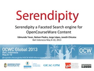 Edmundo	
  Tovar,	
  Nelson	
  Piedra,	
  Jorge	
  López,	
  Janeth	
  Chicaiza	
  
Bali	
  Indonesia	
  May	
  8-­‐10,	
  2013	
  
Serendipity	
  a	
  Faceted	
  Search	
  engine	
  for	
  
OpenCourseWare	
  Content	
  
@nopiedra	
  #ocwcglobal	
  #OCW	
  #OER	
  #Serendipity	
  #UTPL	
  
 
