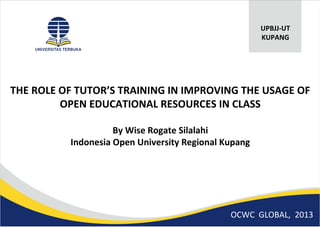 THE ROLE OF TUTOR’S TRAINING IN IMPROVING THE USAGE OF
OPEN EDUCATIONAL RESOURCES IN CLASS
By Wise Rogate Silalahi
Indonesia Open University Regional Kupang
UPBJJ-UT
KUPANG
OCWC GLOBAL, 2013
 