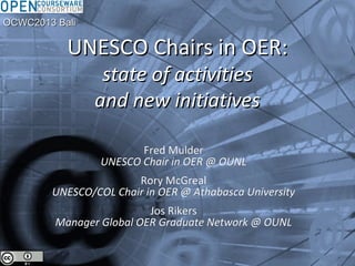 UNESCO Chairs in OER:UNESCO Chairs in OER:
state of activitiesstate of activities
and new initiativesand new initiatives
Fred MulderFred Mulder
UNESCO Chair in OER @ OUNLUNESCO Chair in OER @ OUNL
Rory McGrealRory McGreal
UNESCO/COL Chair in OER @ Athabasca UniversityUNESCO/COL Chair in OER @ Athabasca University
Jos RikersJos Rikers
Manager Global OER Graduate Network @ OUNLManager Global OER Graduate Network @ OUNL
OCWC2013 BaliOCWC2013 Bali
 