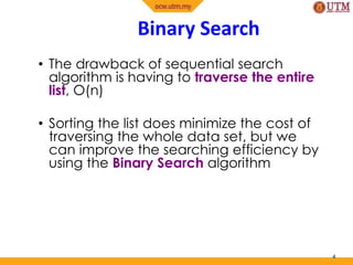 Binary Search
• The drawback of sequential search
algorithm is having to traverse the entire
list, O(n)
• Sorting the list does minimize the cost of
traversing the whole data set, but we
can improve the searching efficiency by
using the Binary Search algorithm
4
 