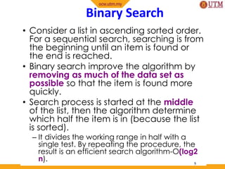 Binary Search
• Consider a list in ascending sorted order.
For a sequential search, searching is from
the beginning until an item is found or
the end is reached.
• Binary search improve the algorithm by
removing as much of the data set as
possible so that the item is found more
quickly.
• Search process is started at the middle
of the list, then the algorithm determine
which half the item is in (because the list
is sorted).
– It divides the working range in half with a
single test. By repeating the procedure, the
result is an efficient search algorithm-O(log2
n). 5
 