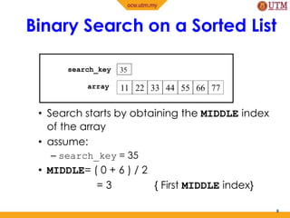 Binary Search on a Sorted List
• Search starts by obtaining the MIDDLE index
of the array
• assume:
– search_key = 35
• MIDDLE= ( 0 + 6 ) / 2
= 3 { First MIDDLE index}
8
35
11 22 33 44 55 66 77
search_key
array
 