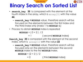• search_key 35 is compared with the element at the
fourth index in the array, which is array[3] with the value
44.
– search_key < MIDDLE value, therefore search will be
focused on the elements between the first index and
the third index only (index 1 to MIDDLE-1)
• Process to obtain MIDDLE index is repeated
MIDDLE = ( 0 + 2 ) / 2
= 1 { second MIDDLE index}
Search_key 35 is compared with the element at the second
index, which is array[1] with the value 22
– search_key > MIDDLE value, therefore search will be
focused only on the elements between the second
MIDDLE index to the first MIDDLE index.
MIDDLE = (2 + 2 ) / 2
= 2 { third MIDDLE index}
9
Binary Search on Sorted List
 