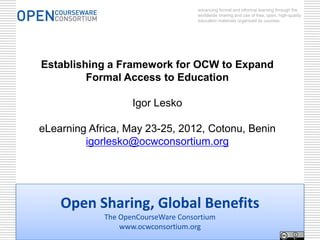 advancing formal and informal learning through the
                                     worldwide sharing and use of free, open, high-quality
                                     education materials organized as courses.




Establishing a Framework for OCW to Expand
         Formal Access to Education

                    Igor Lesko

eLearning Africa, May 23-25, 2012, Cotonu, Benin
         igorlesko@ocwconsortium.org




    Open Sharing, Global Benefits
             The OpenCourseWare Consortium
                 www.ocwconsortium.org
 