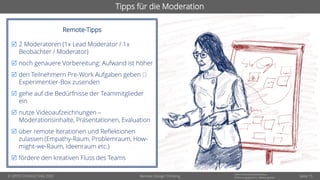 © OPITZ CONSULTING 2020
Informationsklassifikation:
Erfahrungsbericht - WeitergebenRemote Design Thinking
Tipps für die Moderation
Remote-Tipps
 2 Moderatoren (1x Lead Moderator / 1x
Beobachter / Moderator)
 noch genauere Vorbereitung: Aufwand ist höher
 den Teilnehmern Pre-Work Aufgaben geben
Experimentier-Box zusenden
 gehe auf die Bedürfnisse der Teammitglieder
ein
 nutze Videoaufzeichnungen –
Moderationsinhalte, Präsentationen, Evaluation
 über remote Iterationen und Reflektionen
zulassen (Empathy-Raum, Problemraum, How-
might-we-Raum, Ideenraum etc.)
 fördere den kreativen Fluss des Teams
Seite 15
 