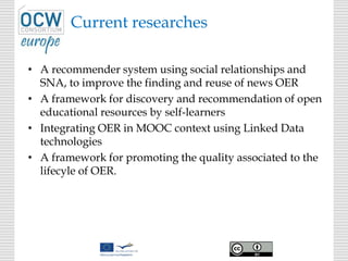 Current researches
• A recommender system using social relationships and
SNA, to improve the finding and reuse of news OER
• A framework for discovery and recommendation of open
educational resources by self-learners
• Integrating OER in MOOC context using Linked Data
technologies
• A framework for promoting the quality associated to the
lifecyle of OER.
 