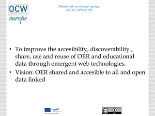 • To improve the accesibility, discoverability ,
share, use and reuse of OER and educational
data through emergent web technologies.
• Vision: OER shared and accesible to all and open
data linked
Mission of our research group:
GICAC UPM-UTPL
 
