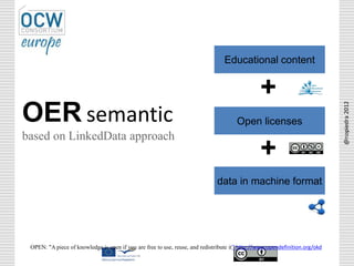 Educational content
Open licenses
data in machine format
OPEN: "A piece of knowledge is open if you are free to use, reuse, and redistribute it” http://www.opendefinition.org/okd
OER semantic
based on LinkedData approach
+
+
@nopiedra2012
 