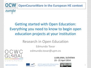 Getting started with Open Education:
Everything you need to know to begin open
education projects at your institution
Research in Open Education
Edmundo Tovar
edmundo.tovar@upm.es
OpenCourseWare in the European HE context
opencourseware.eu
with the support of the Lifelong Learning
Programme of the European Union
1
LJUBLJANA, SLOVENIA
23 - 25 April 2014
 