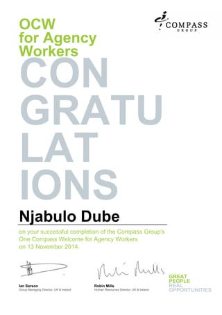 OCW
for Agency
Workers
CON
GRATU
LAT
IONS
Njabulo Dube
on your successful completion of the Compass Group's
One Compass Welcome for Agency Workers
on 13 November 2014.
Ian Sarson
Group Managing Director, UK & Ireland
Robin Mills
Human Resources Director, UK & Ireland
GREAT
PEOPLE
REAL
OPPORTUNITIES
 