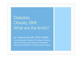 Diabetes,
Obesity, BMI:
What are the limits?
Iris Thiele Isip Tan MD, FPCP, FPSEM
Clinical Associate Professor, UP College of Medicine
Section of Endocrinology, Diabetes & Metabolism
Department of Medicine, Philippine General Hospital
 