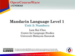 Mandarin Language Level 1
Unit 3: Numbers
Lam Kai Chee
Centre for Language Studies
Universiti Malaysia Sarawak
This OpenCourseWare@UNIMAS and its related course materials are licensed under
a Creative Commons Attribution-NonCommercial-ShareAlike 4.0 International License.
 
