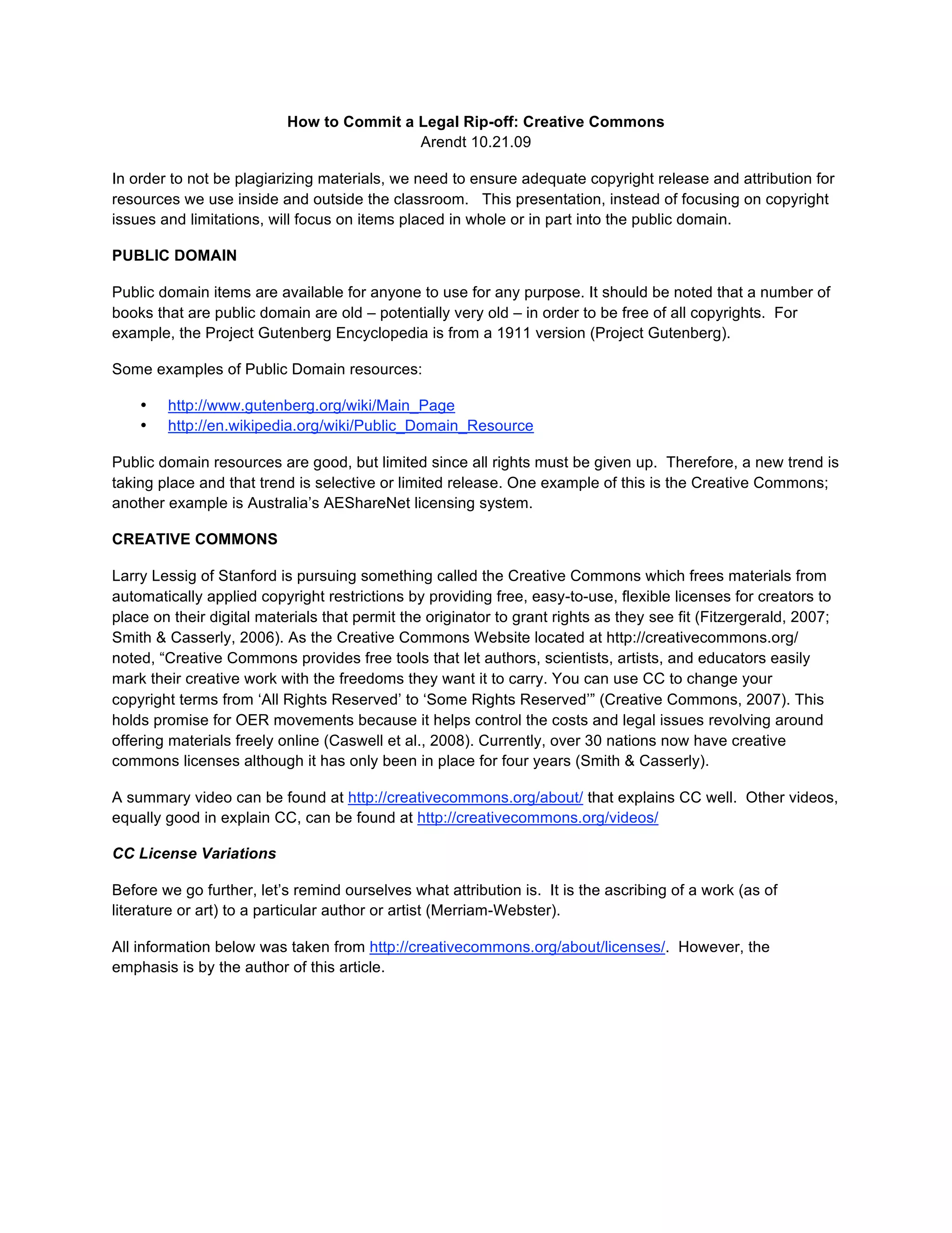 How to Commit a Legal Rip-off: Creative Commons
                                           Arendt 10.21.09

In order to not be plagiarizing materials, we need to ensure adequate copyright release and attribution for
resources we use inside and outside the classroom. This presentation, instead of focusing on copyright
issues and limitations, will focus on items placed in whole or in part into the public domain.

PUBLIC DOMAIN

Public domain items are available for anyone to use for any purpose. It should be noted that a number of
books that are public domain are old – potentially very old – in order to be free of all copyrights. For
example, the Project Gutenberg Encyclopedia is from a 1911 version (Project Gutenberg).

Some examples of Public Domain resources:

    •   http://www.gutenberg.org/wiki/Main_Page
    •   http://en.wikipedia.org/wiki/Public_Domain_Resource

Public domain resources are good, but limited since all rights must be given up. Therefore, a new trend is
taking place and that trend is selective or limited release. One example of this is the Creative Commons;
another example is Australia’s AEShareNet licensing system.

CREATIVE COMMONS

Larry Lessig of Stanford is pursuing something called the Creative Commons which frees materials from
automatically applied copyright restrictions by providing free, easy-to-use, flexible licenses for creators to
place on their digital materials that permit the originator to grant rights as they see fit (Fitzergerald, 2007;
Smith & Casserly, 2006). As the Creative Commons Website located at http://creativecommons.org/
noted, “Creative Commons provides free tools that let authors, scientists, artists, and educators easily
mark their creative work with the freedoms they want it to carry. You can use CC to change your
copyright terms from ‘All Rights Reserved’ to ‘Some Rights Reserved’” (Creative Commons, 2007). This
holds promise for OER movements because it helps control the costs and legal issues revolving around
offering materials freely online (Caswell et al., 2008). Currently, over 30 nations now have creative
commons licenses although it has only been in place for four years (Smith & Casserly).

A summary video can be found at http://creativecommons.org/about/ that explains CC well. Other videos,
equally good in explain CC, can be found at http://creativecommons.org/videos/

CC License Variations

Before we go further, let’s remind ourselves what attribution is. It is the ascribing of a work (as of
literature or art) to a particular author or artist (Merriam-Webster).

All information below was taken from http://creativecommons.org/about/licenses/. However, the
emphasis is by the author of this article.
 