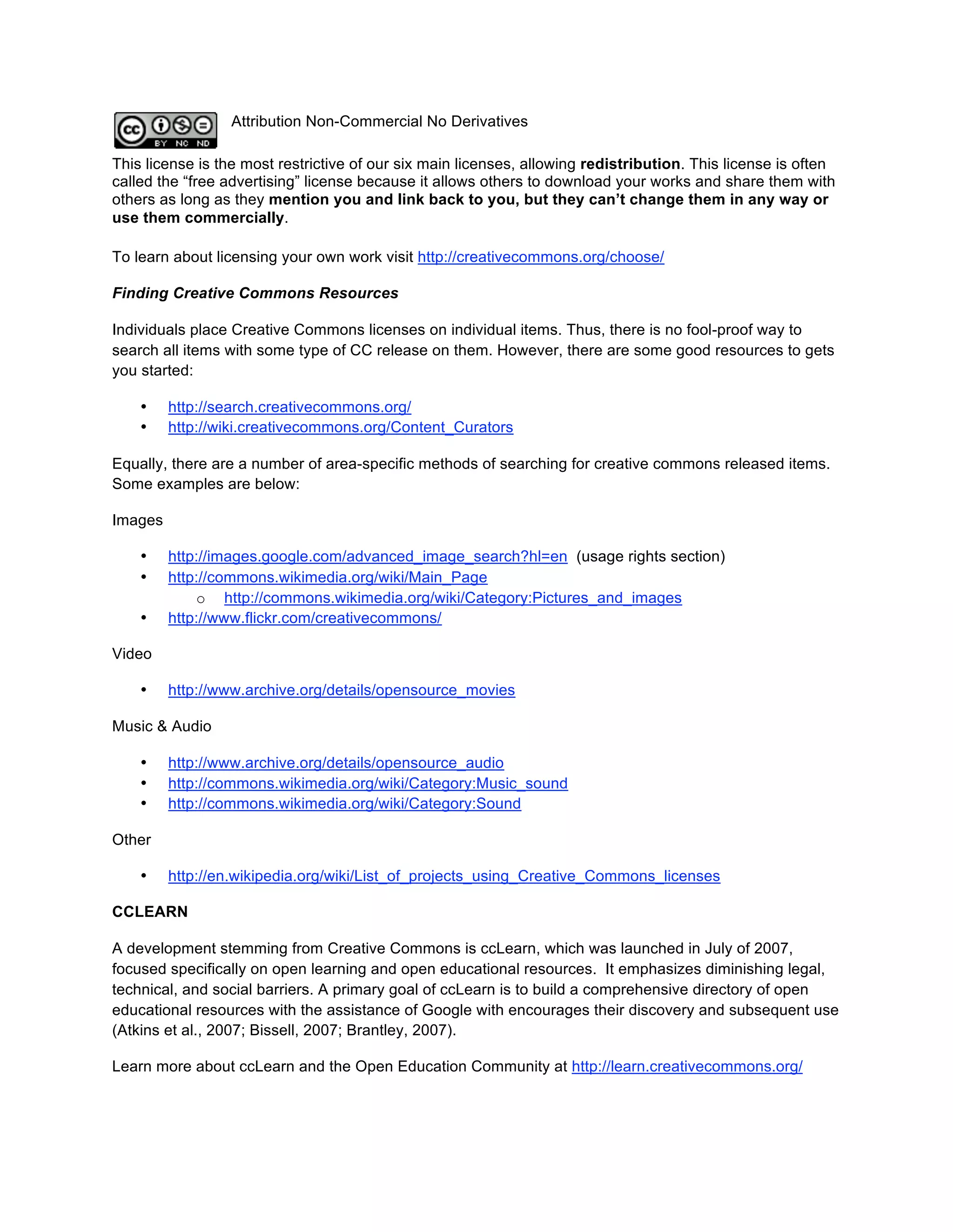 Attribution Non-Commercial No Derivatives

This license is the most restrictive of our six main licenses, allowing redistribution. This license is often
called the “free advertising” license because it allows others to download your works and share them with
others as long as they mention you and link back to you, but they can’t change them in any way or
use them commercially.

To learn about licensing your own work visit http://creativecommons.org/choose/

Finding Creative Commons Resources

Individuals place Creative Commons licenses on individual items. Thus, there is no fool-proof way to
search all items with some type of CC release on them. However, there are some good resources to gets
you started:

    •    http://search.creativecommons.org/
    •    http://wiki.creativecommons.org/Content_Curators

Equally, there are a number of area-specific methods of searching for creative commons released items.
Some examples are below:

Images

    •    http://images.google.com/advanced_image_search?hl=en (usage rights section)
    •    http://commons.wikimedia.org/wiki/Main_Page
             o http://commons.wikimedia.org/wiki/Category:Pictures_and_images
    •    http://www.flickr.com/creativecommons/

Video

    •    http://www.archive.org/details/opensource_movies

Music & Audio

    •    http://www.archive.org/details/opensource_audio
    •    http://commons.wikimedia.org/wiki/Category:Music_sound
    •    http://commons.wikimedia.org/wiki/Category:Sound

Other

    •    http://en.wikipedia.org/wiki/List_of_projects_using_Creative_Commons_licenses

CCLEARN

A development stemming from Creative Commons is ccLearn, which was launched in July of 2007,
focused specifically on open learning and open educational resources. It emphasizes diminishing legal,
technical, and social barriers. A primary goal of ccLearn is to build a comprehensive directory of open
educational resources with the assistance of Google with encourages their discovery and subsequent use
(Atkins et al., 2007; Bissell, 2007; Brantley, 2007).

Learn more about ccLearn and the Open Education Community at http://learn.creativecommons.org/
 