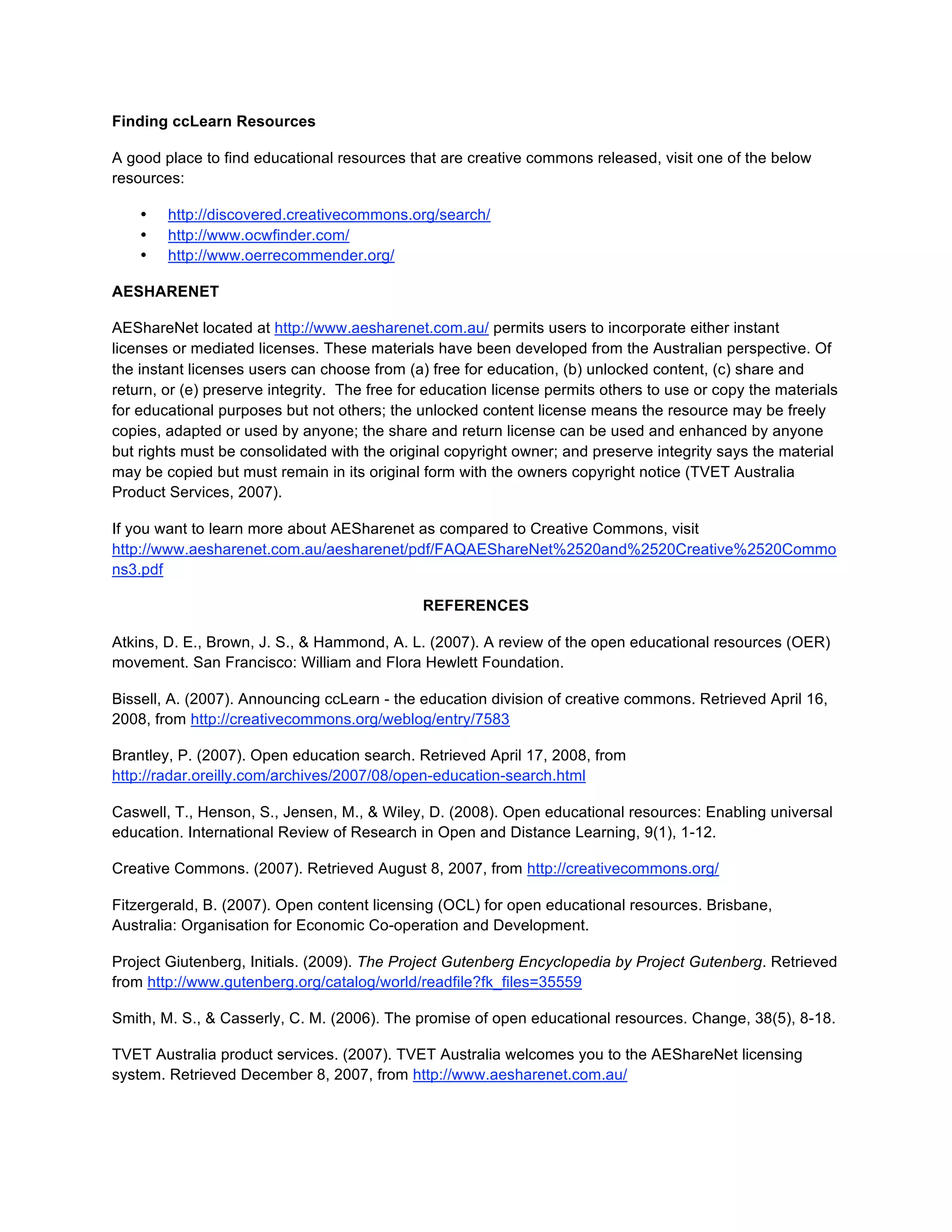 Finding ccLearn Resources

A good place to find educational resources that are creative commons released, visit one of the below
resources:

    •   http://discovered.creativecommons.org/search/
    •   http://www.ocwfinder.com/
    •   http://www.oerrecommender.org/

AESHARENET

AEShareNet located at http://www.aesharenet.com.au/ permits users to incorporate either instant
licenses or mediated licenses. These materials have been developed from the Australian perspective. Of
the instant licenses users can choose from (a) free for education, (b) unlocked content, (c) share and
return, or (e) preserve integrity. The free for education license permits others to use or copy the materials
for educational purposes but not others; the unlocked content license means the resource may be freely
copies, adapted or used by anyone; the share and return license can be used and enhanced by anyone
but rights must be consolidated with the original copyright owner; and preserve integrity says the material
may be copied but must remain in its original form with the owners copyright notice (TVET Australia
Product Services, 2007).

If you want to learn more about AESharenet as compared to Creative Commons, visit
http://www.aesharenet.com.au/aesharenet/pdf/FAQAEShareNet%2520and%2520Creative%2520Commo
ns3.pdf

                                              REFERENCES

Atkins, D. E., Brown, J. S., & Hammond, A. L. (2007). A review of the open educational resources (OER)
movement. San Francisco: William and Flora Hewlett Foundation.

Bissell, A. (2007). Announcing ccLearn - the education division of creative commons. Retrieved April 16,
2008, from http://creativecommons.org/weblog/entry/7583

Brantley, P. (2007). Open education search. Retrieved April 17, 2008, from
http://radar.oreilly.com/archives/2007/08/open-education-search.html

Caswell, T., Henson, S., Jensen, M., & Wiley, D. (2008). Open educational resources: Enabling universal
education. International Review of Research in Open and Distance Learning, 9(1), 1-12.

Creative Commons. (2007). Retrieved August 8, 2007, from http://creativecommons.org/

Fitzergerald, B. (2007). Open content licensing (OCL) for open educational resources. Brisbane,
Australia: Organisation for Economic Co-operation and Development.

Project Giutenberg, Initials. (2009). The Project Gutenberg Encyclopedia by Project Gutenberg. Retrieved
from http://www.gutenberg.org/catalog/world/readfile?fk_files=35559

Smith, M. S., & Casserly, C. M. (2006). The promise of open educational resources. Change, 38(5), 8-18.

TVET Australia product services. (2007). TVET Australia welcomes you to the AEShareNet licensing
system. Retrieved December 8, 2007, from http://www.aesharenet.com.au/
 