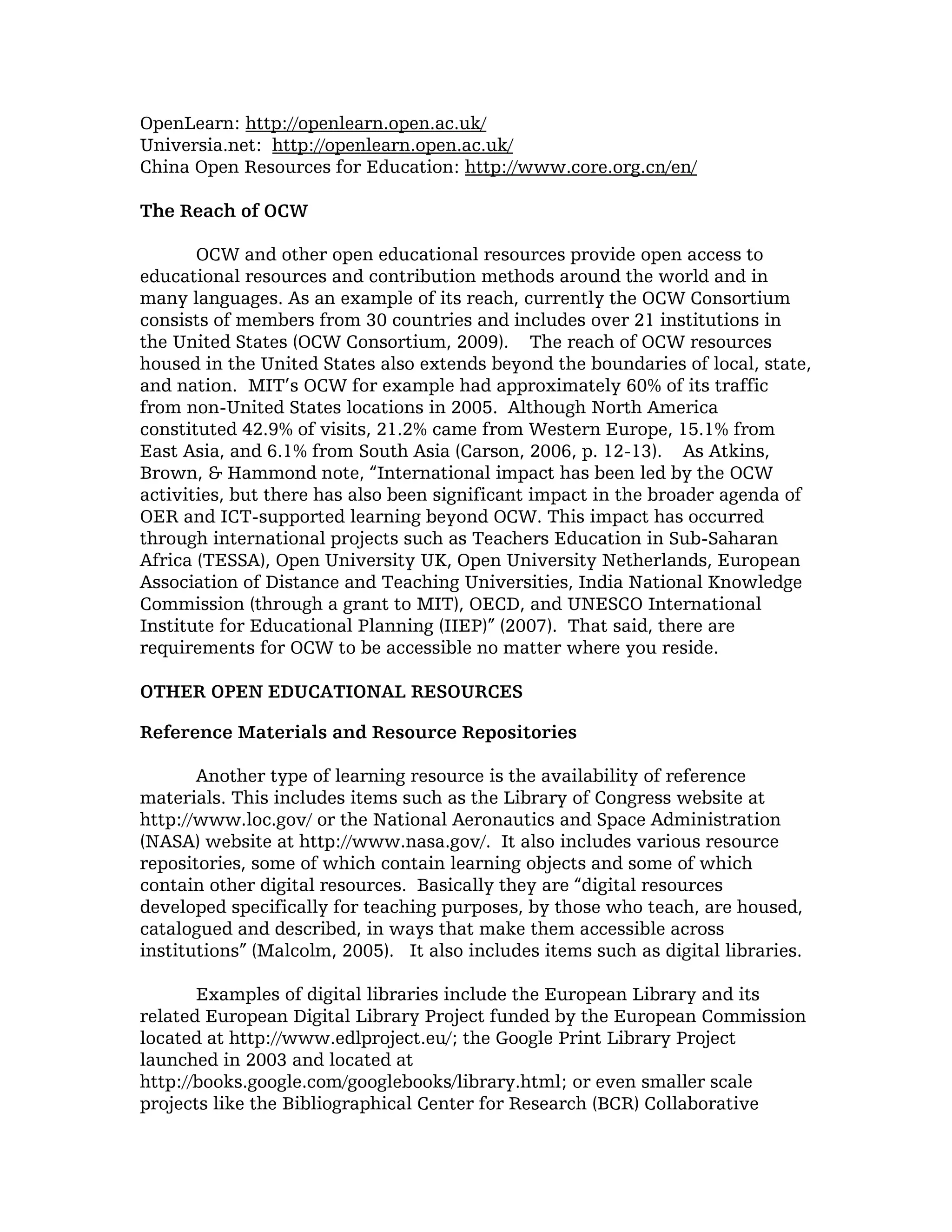 OpenLearn: http://openlearn.open.ac.uk/
Universia.net: http://openlearn.open.ac.uk/
China Open Resources for Education: http://www.core.org.cn/en/

The Reach of OCW

       OCW and other open educational resources provide open access to
educational resources and contribution methods around the world and in
many languages. As an example of its reach, currently the OCW Consortium
consists of members from 30 countries and includes over 21 institutions in
the United States (OCW Consortium, 2009). The reach of OCW resources
housed in the United States also extends beyond the boundaries of local, state,
and nation. MIT’s OCW for example had approximately 60% of its traffic
from non-United States locations in 2005. Although North America
constituted 42.9% of visits, 21.2% came from Western Europe, 15.1% from
East Asia, and 6.1% from South Asia (Carson, 2006, p. 12-13). As Atkins,
Brown, & Hammond note, “International impact has been led by the OCW
activities, but there has also been significant impact in the broader agenda of
OER and ICT-supported learning beyond OCW. This impact has occurred
through international projects such as Teachers Education in Sub-Saharan
Africa (TESSA), Open University UK, Open University Netherlands, European
Association of Distance and Teaching Universities, India National Knowledge
Commission (through a grant to MIT), OECD, and UNESCO International
Institute for Educational Planning (IIEP)” (2007). That said, there are
requirements for OCW to be accessible no matter where you reside.

OTHER OPEN EDUCATIONAL RESOURCES

Reference Materials and Resource Repositories

       Another type of learning resource is the availability of reference
materials. This includes items such as the Library of Congress website at
http://www.loc.gov/ or the National Aeronautics and Space Administration
(NASA) website at http://www.nasa.gov/. It also includes various resource
repositories, some of which contain learning objects and some of which
contain other digital resources. Basically they are “digital resources
developed specifically for teaching purposes, by those who teach, are housed,
catalogued and described, in ways that make them accessible across
institutions” (Malcolm, 2005). It also includes items such as digital libraries.

       Examples of digital libraries include the European Library and its
related European Digital Library Project funded by the European Commission
located at http://www.edlproject.eu/; the Google Print Library Project
launched in 2003 and located at
http://books.google.com/googlebooks/library.html; or even smaller scale
projects like the Bibliographical Center for Research (BCR) Collaborative
 