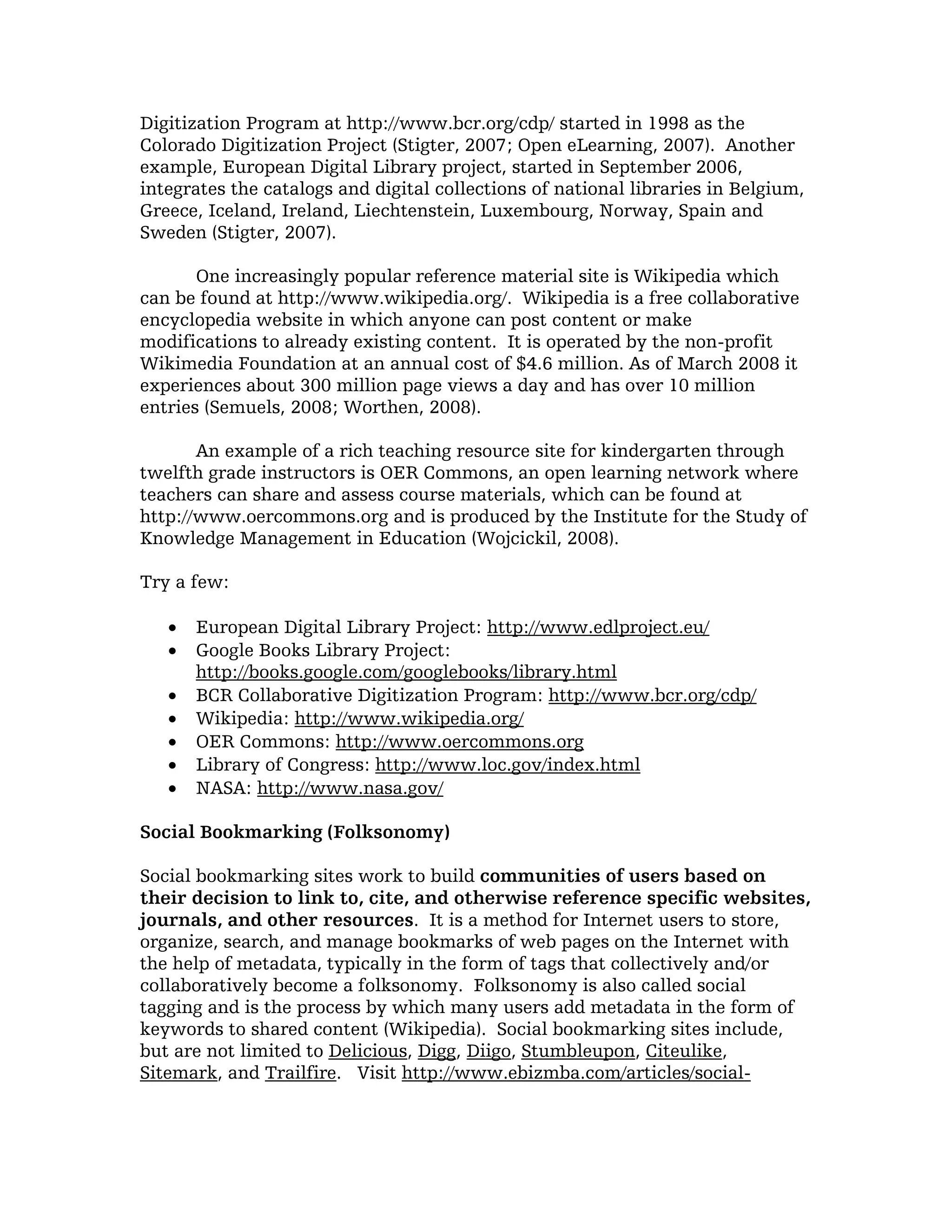 Digitization Program at http://www.bcr.org/cdp/ started in 1998 as the
Colorado Digitization Project (Stigter, 2007; Open eLearning, 2007). Another
example, European Digital Library project, started in September 2006,
integrates the catalogs and digital collections of national libraries in Belgium,
Greece, Iceland, Ireland, Liechtenstein, Luxembourg, Norway, Spain and
Sweden (Stigter, 2007).

       One increasingly popular reference material site is Wikipedia which
can be found at http://www.wikipedia.org/. Wikipedia is a free collaborative
encyclopedia website in which anyone can post content or make
modifications to already existing content. It is operated by the non-profit
Wikimedia Foundation at an annual cost of $4.6 million. As of March 2008 it
experiences about 300 million page views a day and has over 10 million
entries (Semuels, 2008; Worthen, 2008).

       An example of a rich teaching resource site for kindergarten through
twelfth grade instructors is OER Commons, an open learning network where
teachers can share and assess course materials, which can be found at
http://www.oercommons.org and is produced by the Institute for the Study of
Knowledge Management in Education (Wojcickil, 2008).

Try a few:

   •   European Digital Library Project: http://www.edlproject.eu/
   •   Google Books Library Project:
       http://books.google.com/googlebooks/library.html
   •   BCR Collaborative Digitization Program: http://www.bcr.org/cdp/
   •   Wikipedia: http://www.wikipedia.org/
   •   OER Commons: http://www.oercommons.org
   •   Library of Congress: http://www.loc.gov/index.html
   •   NASA: http://www.nasa.gov/

Social Bookmarking (Folksonomy)

Social bookmarking sites work to build communities of users based on
their decision to link to, cite, and otherwise reference specific websites,
journals, and other resources. It is a method for Internet users to store,
organize, search, and manage bookmarks of web pages on the Internet with
the help of metadata, typically in the form of tags that collectively and/or
collaboratively become a folksonomy. Folksonomy is also called social
tagging and is the process by which many users add metadata in the form of
keywords to shared content (Wikipedia). Social bookmarking sites include,
but are not limited to Delicious, Digg, Diigo, Stumbleupon, Citeulike,
Sitemark, and Trailfire. Visit http://www.ebizmba.com/articles/social-
 