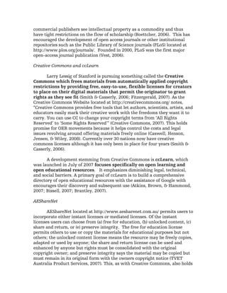 commercial publishers see intellectual property as a commodity and thus
have tight restrictions on the flow of scholarship (Boettcher, 2006). This has
encouraged the development of open access journals or other institutional
repositories such as the Public Library of Science journals (PLoS) located at
http://www.plos.org/journals/. Founded in 2000, PLoS was the first major
open-access journal publication (Vest, 2006).

Creative Commons and ccLearn

       Larry Lessig of Stanford is pursuing something called the Creative
Commons which frees materials from automatically applied copyright
restrictions by providing free, easy-to-use, flexible licenses for creators
to place on their digital materials that permit the originator to grant
rights as they see fit (Smith & Casserly, 2006; Fitzergerald, 2007). As the
Creative Commons Website located at http://creativecommons.org/ notes,
“Creative Commons provides free tools that let authors, scientists, artists, and
educators easily mark their creative work with the freedoms they want it to
carry. You can use CC to change your copyright terms from ‘All Rights
Reserved’ to ‘Some Rights Reserved’" (Creative Commons, 2007). This holds
promise for OER movements because it helps control the costs and legal
issues revolving around offering materials freely online (Caswell, Henson,
Jensen, & Wiley, 2008). Currently over 30 nations now have creative
commons licenses although it has only been in place for four years (Smith &
Casserly, 2006).

       A development stemming from Creative Commons is ccLearn, which
was launched in July of 2007 focuses specifically on open learning and
open educational resources. It emphasizes diminishing legal, technical,
and social barriers. A primary goal of ccLearn is to build a comprehensive
directory of open educational resources with the assistance of Google with
encourages their discovery and subsequent use (Atkins, Brown, & Hammond,
2007; Bissell, 2007; Brantley, 2007).

AEShareNet

       AEShareNet located at http://www.aesharenet.com.au/ permits users to
incorporate either instant licenses or mediated licenses. Of the instant
licenses users can choose from (a) free for education, (b) unlocked content, (c)
share and return, or (e) preserve integrity. The free for education license
permits others to use or copy the materials for educational purposes but not
others; the unlocked content license means the resource may be freely copies,
adapted or used by anyone; the share and return license can be used and
enhanced by anyone but rights must be consolidated with the original
copyright owner; and preserve integrity says the material may be copied but
must remain in its original form with the owners copyright notice (TVET
Australia Product Services, 2007). This, as with Creative Commons, also holds
 