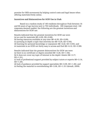 promise for OER movements by helping control costs and legal issues when
offering materials freely online.

Incentives and Disincentives for OCW Use in Utah

       Based on a random study of 140 residents throughout Utah between 16
and 64 years of age (survey sent to 753 individuals; 180 responses total; 140
responses deemed usable), the following are the greatest incentives and
disincentives for OCW use:

Results indicated that the greatest incentives for OCW use were
(a) no cost for materials (M=4.59, SD=0.68),
(b) having resources available at any time (M=4.35, SD=0.89),
(c) pursuing in depth a topic that interests me (M=4.24, SD=0.93),
(d) learning for personal knowledge or enjoyment (M=4.22, SD=0.93), and
(e) materials in an OCW are fairly easy to access and find (M=4.12, SD=0.98).

Results indicated that the greatest disincentives for OCW use were
(a) there is no certificate or degree awarded (M=3.28, SD=1.54),
(b) it does not cover my topic of interest in the depth I desire (M=3.17,
SD=1.31),
(c) lack of professional support provided by subject tutors or experts (M=3.14,
SD=1.25),
(d) lack of guidance provided by support specialists (M=3.09, SD=1.26), and
(e) feeling the material is overwhelming (M=3.06, SD=1.31) (Arendt, 2009).
 