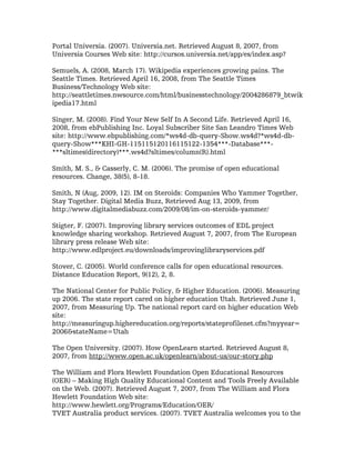 Portal Universia. (2007). Universia.net. Retrieved August 8, 2007, from
Universia Courses Web site: http://cursos.universia.net/app/es/index.asp?

Semuels, A. (2008, March 17). Wikipedia experiences growing pains. The
Seattle Times. Retrieved April 16, 2008, from The Seattle Times
Business/Technology Web site:
http://seattletimes.nwsource.com/html/businesstechnology/2004286879_btwik
ipedia17.html

Singer, M. (2008). Find Your New Self In A Second Life. Retrieved April 16,
2008, from ebPublishing Inc. Loyal Subscriber Site San Leandro Times Web
site: http://www.ebpublishing.com/*ws4d-db-query-Show.ws4d?*ws4d-db-
query-Show***KHI-GH-115115120116115122-1354***-Database***-
***sltimes(directory)***.ws4d?sltimes/column(R).html

Smith, M. S., & Casserly, C. M. (2006). The promise of open educational
resources. Change, 38(5), 8-18.

Smith, N (Aug, 2009, 12). IM on Steroids: Companies Who Yammer Together,
Stay Together. Digital Media Buzz, Retrieved Aug 13, 2009, from
http://www.digitalmediabuzz.com/2009/08/im-on-steroids-yammer/

Stigter, F. (2007). Improving library services outcomes of EDL project
knowledge sharing workshop. Retrieved August 7, 2007, from The European
library press release Web site:
http://www.edlproject.eu/downloads/improvinglibraryservices.pdf

Stover, C. (2005). World conference calls for open educational resources.
Distance Education Report, 9(12), 2, 8.

The National Center for Public Policy, & Higher Education. (2006). Measuring
up 2006. The state report cared on higher education Utah. Retrieved June 1,
2007, from Measuring Up. The national report card on higher education Web
site:
http://measuringup.highereducation.org/reports/stateprofilenet.cfm?myyear=
2006&stateName=Utah

The Open University. (2007). How OpenLearn started. Retrieved August 8,
2007, from http://www.open.ac.uk/openlearn/about-us/our-story.php

The William and Flora Hewlett Foundation Open Educational Resources
(OER) – Making High Quality Educational Content and Tools Freely Available
on the Web. (2007). Retrieved August 7, 2007, from The William and Flora
Hewlett Foundation Web site:
http://www.hewlett.org/Programs/Education/OER/
TVET Australia product services. (2007). TVET Australia welcomes you to the
 