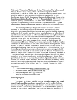University, University of California—Irvine, University of Norte Dame, and
Utah State University among others nationally and globally (OCW
Consortium, 2009; OCW Finder, 2007). There are other initiatives as well that
combine resources from various institutions such as Sharing of Free
Intellectual Assets (Sofia), Connexions, Multimedia Educational Resource for
Learning and Online Teaching (Merlot), or Academic Earth. Other resources
aimed at opening access to books and other print materials such as the
Internet Archive Open Content Alliance (OCA) are also available. A good
place to start for open educational resources is http://oerrecommender.org/.

        The meaning and scope of open educational resources has been
growing. It includes digitized materials offered freely and openly for
educators, students and self-learners to use and reuse for teaching, learning,
and research. It includes learning content from full courses to collections of
specific materials, tools such as software and systems, and implementation
resources such as Creative Commons licenses or best practices (Trenin, 2007).
However, there is not one set definition. The Open eLearning Content
Observatory Services, a European project which is co-funded by the EU
Commission and located at http://www.olcos.org/, describe the following key
attributes: a) the access to the content is provided free of charge to all, b) the
content is liberally licensed for re-use in educational activities, and c) the
systems and tools use open programming interfaces (Open eLearning, 2007).
Generally speaking, however, open educational resources are equated with
access to course materials in whole or in part. The Hewlett Foundation, for
example, a significant financial supporter of the OER movement, defines it as
“OER are teaching, learning and research resources that reside in the public
domain or have been released under an intellectual property license that
permits their free use or re-purposing by others. Open educational resources
include full courses, course materials, modules, textbooks, streaming videos,
tests, software, and any other tools, materials or techniques used to support
access to knowledge” (The William and Flora Hewlett Foundation, 2007).

Try a few:
   • OER Recommender: http://oerrecommender.org/
   • Academic Earth: http://academicearth.org/
   • BasicComposition.com Open Resource:
       http://www.basiccomposition.com/

Learning Objects

       One aspect of OER are learning objects. Learning objects are small,
reusable pieces of instructional material that can be used to facilitate
student learning. They are components that are reusable either in multiple
classes or in multiple learning environments or locations and are generally
housed on the Internet. Examples of learning objects include images, short
 