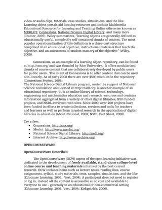 video or audio clips, tutorials, case studies, simulations, and the like.
Learning object portals aid locating resources and include Multimedia
Educational Resource for Learning and Teaching Online otherwise known as
MERLOT, Connexions, National Science Digital Library, and many more
(Cramer, 2007). Wiley summarizes, “learning objects are generally defined as
educationally useful, completely self-contained chunks of content. The most
popular operationalization of this definition is a three-part structure
comprised of an educational objective, instructional materials that teach the
objective, and an assessment of student mastery of the objective” (Wiley,
2005).

       Connexions, as an example of a learning object repository, can be found
at http://cnx.org/ and was founded by Rice University. It offers modularized
chunks of course content that are collaboratively developed by public users
for public users. The intent of Connexions is to offer content that can be used
non-linearly. As of early 2008 there are over 4500 modules in the repository
(Connexions Project, 2008).
The National Science Digital Library program, under the support of National
Science Foundation and located at http://nsdl.org/ is another example of an
educational repository. It is an online library of science, technology,
engineering and mathematics education and research resources and contains
information aggregated from a variety of other digital libraries, NSF-funded
projects, and NSDL-reviewed web sites. Since 2000, over 200 projects have
been funded in efforts to create collections, services and tools for teachers
and learners as well as perform targeted research in the application of digital
libraries in education (About National, 2008; NSDL Fact Sheet, 2008).

Try a few:
   • Connexions: http://cnx.org/
   • Merlot: http://www.merlot.org/
   • National Science Digital Library: http://nsdl.org/
   • Internet Archive: http://www.archive.org/

OPENCOURSEWARE

OpenCourseWare Described

       The OpenCourseWare (OCW) aspect of the open learning initiative was
dedicated to the development of freely available, stand-alone college-level
online course and teaching materials informed by the best current
research. OCW includes items such as lecture notes, reading lists, course
assignments, syllabi, study materials, tests, samples, simulations, and the like
(Educause Learning, 2006; Vest, 2004). A participant does not need to register
or log in, instead all the content is accessible at no cost and available to
everyone to use – generally in an educational or non-commercial setting
(Educause Learning, 2006; Vest, 2004; Kirkpatrick, 2006).
 