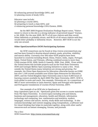 (b) enhancing personal knowledge (34%), and
(c) planning course of study (16%).

Educator uses include:
(a) planning a course (26%),
(b) preparing to teach a class (22%), and
c) enhancing personal knowledge (19%) (Carson, 2006).

       As the MIT 2005 Program Evaluation Findings Report notes, “Visitor
intent to return to the site is a strong indicator of perceived impact” (Carson,
p. 64, 2006). For the year 2005, 98.7% of all new visitors said they would
either definitely or probably return, and 99.3% of all return visitors said they
would either probably or definitely return. However, MIT OCW is not the
only one around.

Other OpenCourseWare (OCW) Participating Systems

       An OCW consortium can be found at http://www.ocwconsortium.org/
and has been formed to develop shared mission, goals, priorities, visibility,
and search ability. Currently over 200 other OCW projects have been
launched in countries including Brazil, China, France, India, Japan, Portugal,
Spain, United States, and Vietnam, offering combined access to more than
2,500 courses (OCW, 2008; Smith & Casserly, 2006; Vest, 2006). From within
the United States this includes projects such as the Utah State University
OCW and Carnegie Mellon Open Learning Initiative to name a few. From
outside the United States many initiatives are strong and growing. For
example, the China Open Resources for Education otherwise known as CORE
has over 1,100 courses available now (China Open Resources for Education,
2007), and the United Kingdom Open University aims to have 5,400 hours of
learning content available by April 2008 (The Open University, 2007). OCW is
truly global in scale and reach. One example, Universia.net, is a consortium of
985 or more universities in Latin America, Spain and Portugal with Spanish
and Portuguese translations of courses (Portal Universia, 2007).

       One example of an OCW site is OpenLearn at
http://openlearn.open.ac.uk/. OpenLearn gives free access to course materials
from The Open University. It covers topics including arts and history,
business and management, education, health and lifestyle, information
technology and computing, law, mathematics and statistics, modern
languages, science and nature, society, study skills and technology. It also
contains knowledge and content mapping using Compendium, a software tool
for visual thinking that helps tie materials together, along with other useful
resources such as instant messaging, forums, and journals.

Try a few:
OCW Consortium: http://www.ocwconsortium.org/
 