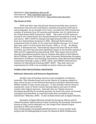 OpenLearn: http://openlearn.open.ac.uk/
Universia.net: http://openlearn.open.ac.uk/
China Open Resources for Education: http://www.core.org.cn/en/

The Reach of OCW

       OCW and other open educational resources provide open access to
educational resources and contribution methods around the world and in
many languages. As an example of its reach, currently the OCW Consortium
consists of members from 30 countries and includes over 21 institutions in
the United States (OCW Consortium, 2009). The reach of OCW resources
housed in the United States also extends beyond the boundaries of local, state,
and nation. MIT’s OCW for example had approximately 60% of its traffic
from non-United States locations in 2005. Although North America
constituted 42.9% of visits, 21.2% came from Western Europe, 15.1% from
East Asia, and 6.1% from South Asia (Carson, 2006, p. 12-13). As Atkins,
Brown, & Hammond note, “International impact has been led by the OCW
activities, but there has also been significant impact in the broader agenda of
OER and ICT-supported learning beyond OCW. This impact has occurred
through international projects such as Teachers Education in Sub-Saharan
Africa (TESSA), Open University UK, Open University Netherlands, European
Association of Distance and Teaching Universities, India National Knowledge
Commission (through a grant to MIT), OECD, and UNESCO International
Institute for Educational Planning (IIEP)” (2007). That said, there are
requirements for OCW to be accessible no matter where you reside.

OTHER OPEN EDUCATIONAL RESOURCES

Reference Materials and Resource Repositories

       Another type of learning resource is the availability of reference
materials. This includes items such as the Library of Congress website at
http://www.loc.gov/ or the National Aeronautics and Space Administration
(NASA) website at http://www.nasa.gov/. It also includes various resource
repositories, some of which contain learning objects and some of which
contain other digital resources. Basically they are “digital resources
developed specifically for teaching purposes, by those who teach, are housed,
catalogued and described, in ways that make them accessible across
institutions” (Malcolm, 2005). It also includes items such as digital libraries.

       Examples of digital libraries include the European Library and its
related European Digital Library Project funded by the European Commission
located at http://www.edlproject.eu/; the Google Print Library Project
launched in 2003 and located at
http://books.google.com/googlebooks/library.html; or even smaller scale
projects like the Bibliographical Center for Research (BCR) Collaborative
 